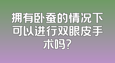拥有卧蚕的情况下可以进行双眼皮手术吗？