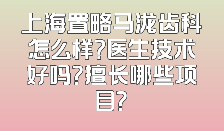 上海置略马泷齿科怎么样？医生技术好吗？擅长哪些项目？