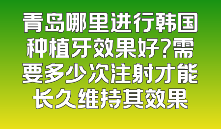 青岛哪里进行韩国种植牙效果好？需要多少次注射才能长久维持其效果