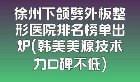 徐州下颌劈外板整形医院排名榜单出炉(韩美美源技术力口碑不低)