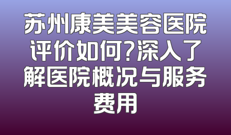苏州康美美容医院评价如何？深入了解医院概况与服务费用