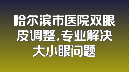 哈尔滨市医院双眼皮调整，专业解决大小眼问题