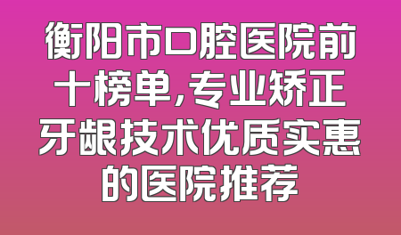 衡阳市口腔医院前十榜单，专业矫正牙龈技术优质实惠的医院推荐