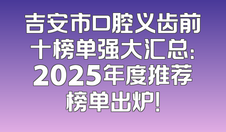 吉安市口腔义齿前十榜单强大汇总：2025年度推荐榜单出炉！