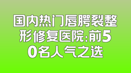 国内热门唇腭裂整形修复医院：前50名人气之选