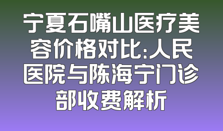 宁夏石嘴山医疗美容价格对比：人民医院与陈海宁门诊部收费解析