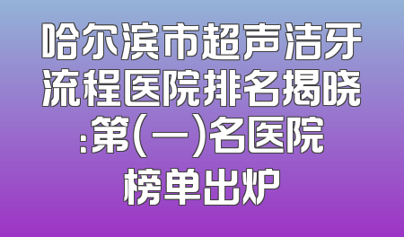 哈尔滨市超声洁牙流程医院排名揭晓：第（一）名医院榜单出炉
