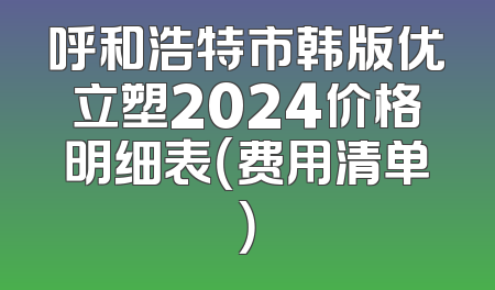 呼和浩特市韩版优立塑2024价格明细表（费用清单）