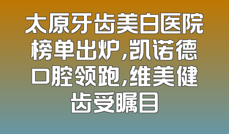 太原牙齿美白医院榜单出炉，凯诺德口腔领跑，维美健齿受瞩目