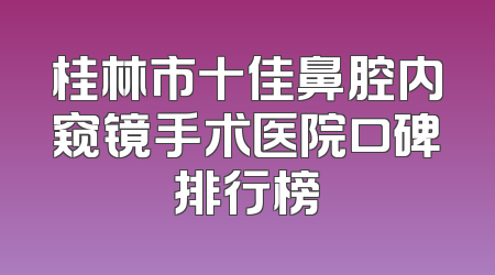桂林市十佳鼻腔内窥镜手术医院口碑排行榜