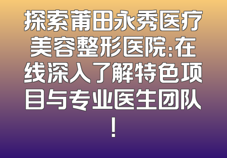 探索莆田永秀医疗美容整形医院：在线深入了解特色项目与专业医生团队！