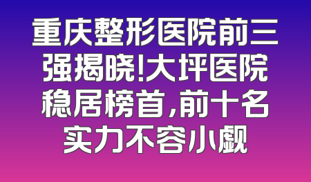 重庆整形医院前三强揭晓！大坪医院稳居榜首，前十名实力不容小觑