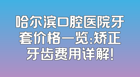 哈尔滨口腔医院牙套价格一览：矫正牙齿费用详解！