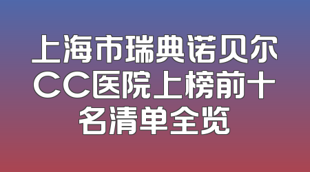上海市瑞典诺贝尔CC医院上榜前十名清单全览