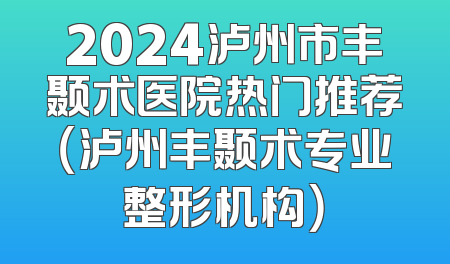 2024泸州市丰颞术医院热门推荐（泸州丰颞术专业整形机构）