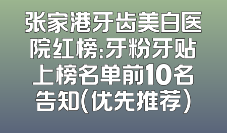 张家港牙齿美白医院红榜：牙粉牙贴上榜名单前10名告知（优先推荐）