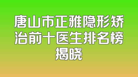 唐山市正雅隐形矫治前十医生排名榜揭晓