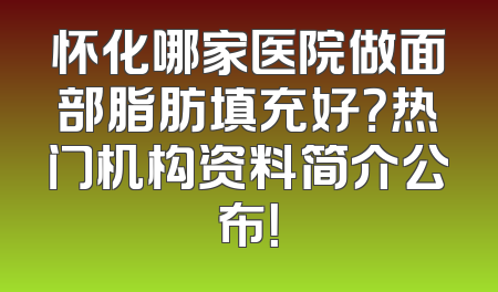 怀化哪家医院做面部脂肪填充好？热门机构资料简介公布！