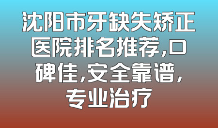 沈阳市牙缺失矫正医院排名推荐，口碑佳，安全靠谱，专业治疗