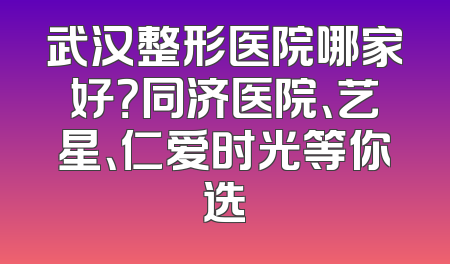 武汉整形医院哪家好？同济医院、艺星、仁爱时光等你选