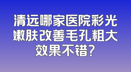 清远哪家医院彩光嫩肤改善毛孔粗大效果不错？