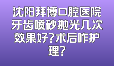 沈阳拜博口腔医院牙齿喷砂抛光几次效果好？术后咋护理？