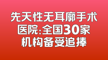 先天性无耳廓手术医院：全国30家机构备受追捧