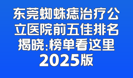东莞蜘蛛痣治疗公立医院前五佳排名揭晓：榜单看这里2025版