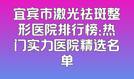 宜宾市激光祛斑整形医院排行榜：热门实力医院精选名单