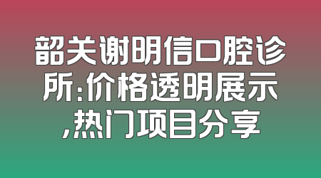韶关谢明信口腔诊所：价格透明展示，热门项目分享