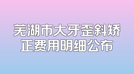 芜湖市大牙歪斜矫正费用明细公布
