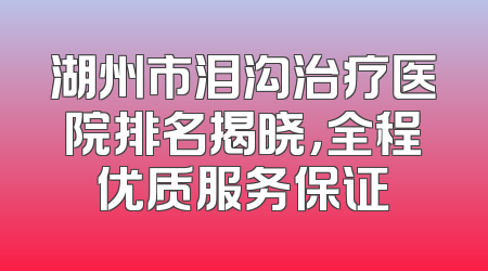 湖州市泪沟治疗医院排名揭晓，全程优质服务保证