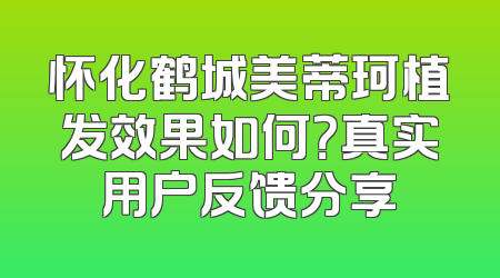 怀化鹤城美蒂珂植发效果如何？真实用户反馈分享