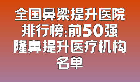 全国鼻梁提升医院排行榜：前50强隆鼻提升医疗机构名单
