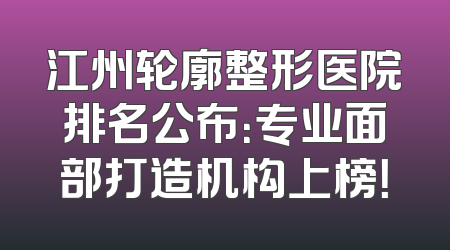 江州轮廓整形医院排名公布：专业面部打造机构上榜！