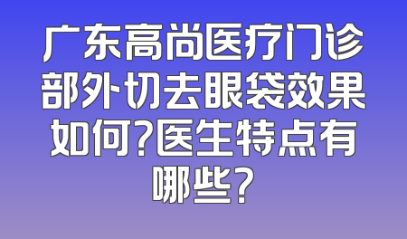广东高尚医疗门诊部外切去眼袋效果如何？医生特点有哪些？