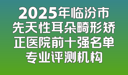 2025年临汾市先天性耳朵畸形矫正医院前十强名单专业评测机构