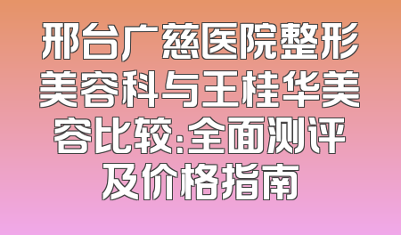 邢台广慈医院整形美容科与王桂华美容比较：全面测评及价格指南