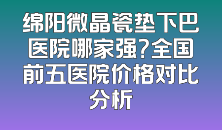 绵阳微晶瓷垫下巴医院哪家强？全国前五医院价格对比分析