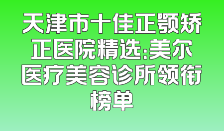 天津市十佳正颚矫正医院精选：美尔医疗美容诊所领衔榜单