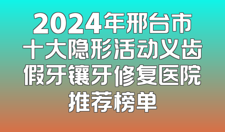 2024年邢台市十大隐形活动义齿假牙镶牙修复医院推荐榜单