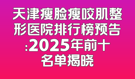天津瘦脸瘦咬肌整形医院排行榜预告：2025年前十名单揭晓