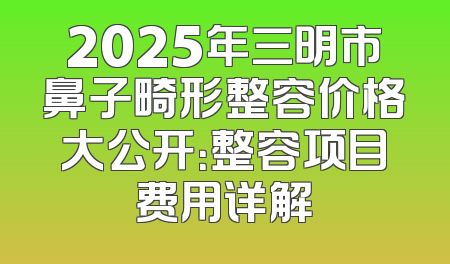 2025年三明市鼻子畸形整容价格大公开：整容项目费用详解