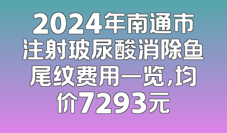 2024年南通市注射玻尿酸消除鱼尾纹费用一览，均价7293元