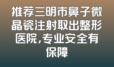 推荐三明市鼻子微晶瓷注射取出整形医院，专业安全有保障