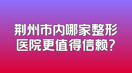 荆州市内哪家整形医院更值得信赖？