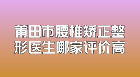 莆田市腰椎矫正整形医生哪家评价高