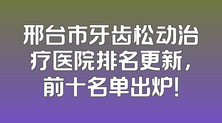 邢台市牙齿松动治疗医院排名更新，前十名单出炉！