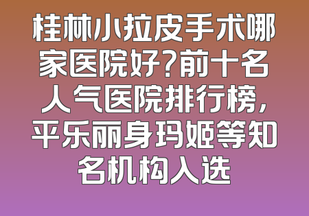 桂林小拉皮手术哪家医院好？前十名人气医院排行榜，平乐丽身玛姬等知名机构入选