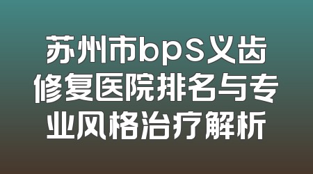 苏州市bps义齿修复医院排名与专业风格治疗解析
